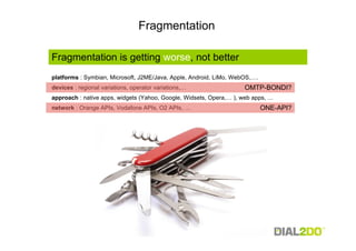 Fragmentation

Fragmentation is getting worse, not better
platforms : Symbian, Microsoft, J2ME/Java, Apple, Android, LiMo, WebOS,….
devices : regional variations, operator variations,…                OMTP-BONDI?
approach : native apps, widgets (Yahoo, Google, Widsets, Opera,… ), web apps, …
network : Orange APIs, Vodafone APIs, O2 APIs, …                            ONE-API?
 