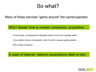 So what? In most cases, not because the developer doesn’t want to do “operator deals” DPU © Sean O Sullivan Time, politics, dilution of proposition, loss of control, expense getting started, …. Many of these services “game around” the carrier/operator Why? Speed, time to market, constraints, proposition… A clash of internet / telecom expectations (Bell vs Net) 