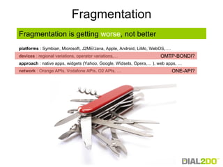 Fragmentation Fragmentation is getting  worse , not better platforms  : Symbian, Microsoft, J2ME/Java, Apple, Android, LiMo, WebOS,…. devices  : regional variations, operator variations,… approach  : native apps, widgets (Yahoo, Google, Widsets, Opera,… ), web apps, … network  : Orange APIs, Vodafone APIs, O2 APIs, … ONE-API? OMTP-BONDI? 