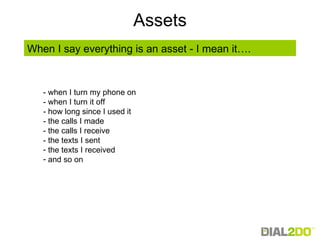 Assets - when I turn my phone on - when I turn it off - how long since I used it - the calls I made - the calls I receive - the texts I sent the texts I received and so on When I say everything is an asset - I mean it…. 