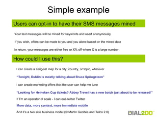 Simple example How could I use this? I can create a zeitgeist map for a city, country, or topic, whatever I can create marketing offers that the user can help me tune “ Tonight, Dublin is mostly talking about Bruce Springsteen” “ Looking for Heineken Cup tickets? Abbey Travel has a new batch just about to be released!” If I’m an operator of scale - I can out-twitter Twitter More data, more context, more immediate mobile  And it’s a two side business model (© Martin Geddes and Telco 2.0)  Users can opt-in to have their SMS messages mined Your text messages will be mined for keywords and used anonymously In return, your messages are either free or X% off where X is a large number If you wish, offers can be made to you and you alone based on the mined data 