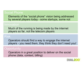Social Phone   Elements of the “social phone” vision being addressed by several players today - some startups, some not Innovation Much of the running is being made by the internet players so far, not the telecom players  Risk Operators should find a way to engage the internet players - you need them, they think they don’t need you! Opportunity Operators in a great position to deliver on the social phone (data, context, billing) 