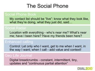The Social Phone Social Phone Book   My contact list should be “live”: know what they look like, what they’re doing, what they just did, said… Social Radar Location with everything - who’s near me? What’s near me; have I been here? Have my friends been here? Enhanced calling Control: Let only who I want, get to me when I want, in the way I want; when I call - add value and context! Geo Life Journal Digital breadcrumbs - constant, intermittent, tiny, updates and “continuous partial attention” 