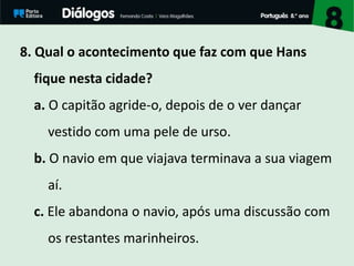 8. Qual o acontecimento que faz com que Hans
fique nesta cidade?
a. O capitão agride-o, depois de o ver dançar
vestido com uma pele de urso.
b. O navio em que viajava terminava a sua viagem
aí.
c. Ele abandona o navio, após uma discussão com
os restantes marinheiros.
 