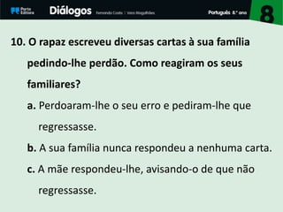10. O rapaz escreveu diversas cartas à sua família
pedindo-lhe perdão. Como reagiram os seus
familiares?
a. Perdoaram-lhe o seu erro e pediram-lhe que
regressasse.
b. A sua família nunca respondeu a nenhuma carta.
c. A mãe respondeu-lhe, avisando-o de que não
regressasse.
 
