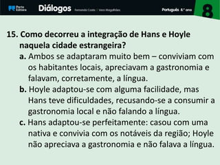 15. Como decorreu a integração de Hans e Hoyle
naquela cidade estrangeira?
a. Ambos se adaptaram muito bem – conviviam com
os habitantes locais, apreciavam a gastronomia e
falavam, corretamente, a língua.
b. Hoyle adaptou-se com alguma facilidade, mas
Hans teve dificuldades, recusando-se a consumir a
gastronomia local e não falando a língua.
c. Hans adaptou-se perfeitamente: casou com uma
nativa e convivia com os notáveis da região; Hoyle
não apreciava a gastronomia e não falava a língua.
 