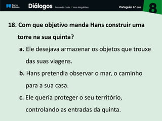 18. Com que objetivo manda Hans construir uma
torre na sua quinta?
a. Ele desejava armazenar os objetos que trouxe
das suas viagens.
b. Hans pretendia observar o mar, o caminho
para a sua casa.
c. Ele queria proteger o seu território,
controlando as entradas da quinta.
 