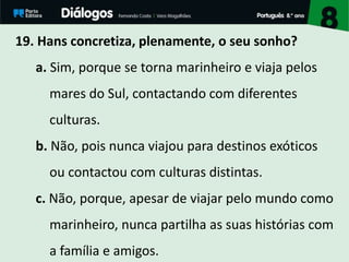 19. Hans concretiza, plenamente, o seu sonho?
a. Sim, porque se torna marinheiro e viaja pelos
mares do Sul, contactando com diferentes
culturas.
b. Não, pois nunca viajou para destinos exóticos
ou contactou com culturas distintas.
c. Não, porque, apesar de viajar pelo mundo como
marinheiro, nunca partilha as suas histórias com
a família e amigos.
 