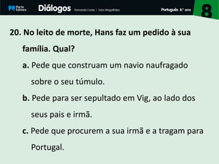 20. No leito de morte, Hans faz um pedido à sua
família. Qual?
a. Pede que construam um navio naufragado
sobre o seu túmulo.
b. Pede para ser sepultado em Vig, ao lado dos
seus pais e irmã.
c. Pede que procurem a sua irmã e a tragam para
Portugal.
 