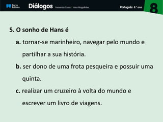 5. O sonho de Hans é
a. tornar-se marinheiro, navegar pelo mundo e
partilhar a sua história.
b. ser dono de uma frota pesqueira e possuir uma
quinta.
c. realizar um cruzeiro à volta do mundo e
escrever um livro de viagens.
 
