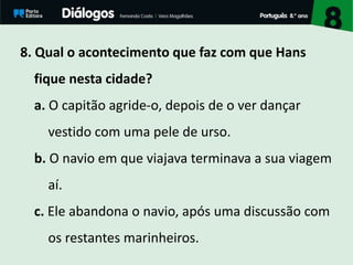 8. Qual o acontecimento que faz com que Hans
fique nesta cidade?
a. O capitão agride-o, depois de o ver dançar
vestido com uma pele de urso.
b. O navio em que viajava terminava a sua viagem
aí.
c. Ele abandona o navio, após uma discussão com
os restantes marinheiros.
 
