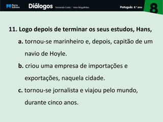 11. Logo depois de terminar os seus estudos, Hans,
a. tornou-se marinheiro e, depois, capitão de um
navio de Hoyle.
b. criou uma empresa de importações e
exportações, naquela cidade.
c. tornou-se jornalista e viajou pelo mundo,
durante cinco anos.
 