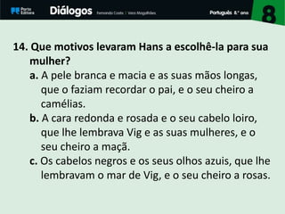 14. Que motivos levaram Hans a escolhê-la para sua
mulher?
a. A pele branca e macia e as suas mãos longas,
que o faziam recordar o pai, e o seu cheiro a
camélias.
b. A cara redonda e rosada e o seu cabelo loiro,
que lhe lembrava Vig e as suas mulheres, e o
seu cheiro a maçã.
c. Os cabelos negros e os seus olhos azuis, que lhe
lembravam o mar de Vig, e o seu cheiro a rosas.
 