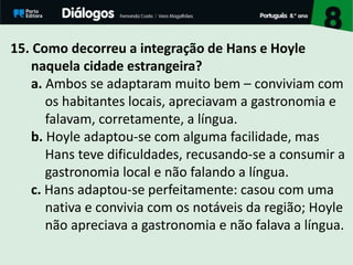 15. Como decorreu a integração de Hans e Hoyle
naquela cidade estrangeira?
a. Ambos se adaptaram muito bem – conviviam com
os habitantes locais, apreciavam a gastronomia e
falavam, corretamente, a língua.
b. Hoyle adaptou-se com alguma facilidade, mas
Hans teve dificuldades, recusando-se a consumir a
gastronomia local e não falando a língua.
c. Hans adaptou-se perfeitamente: casou com uma
nativa e convivia com os notáveis da região; Hoyle
não apreciava a gastronomia e não falava a língua.
 