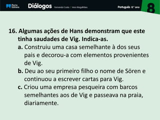 16. Algumas ações de Hans demonstram que este
tinha saudades de Vig. Indica-as.
a. Construiu uma casa semelhante à dos seus
pais e decorou-a com elementos provenientes
de Vig.
b. Deu ao seu primeiro filho o nome de Sören e
continuou a escrever cartas para Vig.
c. Criou uma empresa pesqueira com barcos
semelhantes aos de Vig e passeava na praia,
diariamente.
 