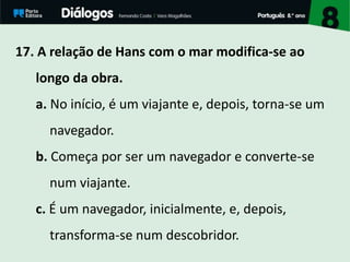 17. A relação de Hans com o mar modifica-se ao
longo da obra.
a. No início, é um viajante e, depois, torna-se um
navegador.
b. Começa por ser um navegador e converte-se
num viajante.
c. É um navegador, inicialmente, e, depois,
transforma-se num descobridor.
 