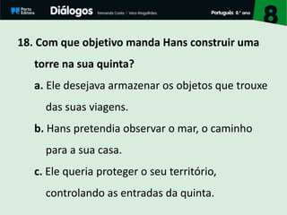 18. Com que objetivo manda Hans construir uma
torre na sua quinta?
a. Ele desejava armazenar os objetos que trouxe
das suas viagens.
b. Hans pretendia observar o mar, o caminho
para a sua casa.
c. Ele queria proteger o seu território,
controlando as entradas da quinta.
 