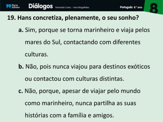 19. Hans concretiza, plenamente, o seu sonho?
a. Sim, porque se torna marinheiro e viaja pelos
mares do Sul, contactando com diferentes
culturas.
b. Não, pois nunca viajou para destinos exóticos
ou contactou com culturas distintas.
c. Não, porque, apesar de viajar pelo mundo
como marinheiro, nunca partilha as suas
histórias com a família e amigos.
 