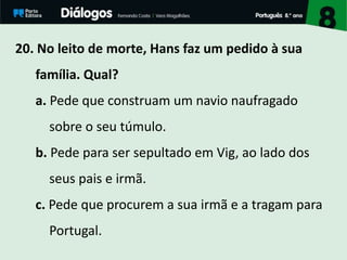 20. No leito de morte, Hans faz um pedido à sua
família. Qual?
a. Pede que construam um navio naufragado
sobre o seu túmulo.
b. Pede para ser sepultado em Vig, ao lado dos
seus pais e irmã.
c. Pede que procurem a sua irmã e a tragam para
Portugal.
 
