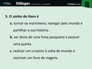 5. O sonho de Hans é
a. tornar-se marinheiro, navegar pelo mundo e
partilhar a sua história.
b. ser dono de uma frota pesqueira e possuir
uma quinta.
c. realizar um cruzeiro à volta do mundo e
escrever um livro de viagens.
 