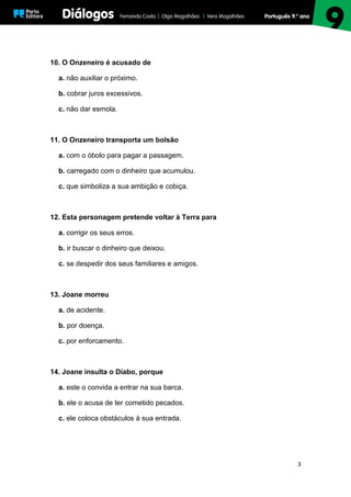 3
10. O Onzeneiro é acusado de
a. não auxiliar o próximo.
b. cobrar juros excessivos.
c. não dar esmola.
11. O Onzeneiro transporta um bolsão
a. com o óbolo para pagar a passagem.
b. carregado com o dinheiro que acumulou.
c. que simboliza a sua ambição e cobiça.
12. Esta personagem pretende voltar à Terra para
a. corrigir os seus erros.
b. ir buscar o dinheiro que deixou.
c. se despedir dos seus familiares e amigos.
13. Joane morreu
a. de acidente.
b. por doença.
c. por enforcamento.
14. Joane insulta o Diabo, porque
a. este o convida a entrar na sua barca.
b. ele o acusa de ter cometido pecados.
c. ele coloca obstáculos à sua entrada.
 