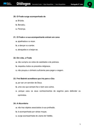5
20. O Frade surge acompanhado de
a. Brízida.
b. Berzabu.
c. Florença.
21. O Frade e a sua acompanhante entram em cena
a. ajoelhados e a rezar.
b. a dançar e a cantar.
c. abraçados e a beijar-se.
22. Em vida, o Frade
a. não cumpriu os votos de castidade e de pobreza.
b. respeitou todos os preceitos religiosos.
c. não poupou o dinheiro suficiente para pagar a viagem.
23. Frei Babriel acreditava que iria para o Céu
a. por ser um servidor de Deus.
b. uma vez que sempre fez o bem aos outros.
c. porque usou os seus conhecimentos de esgrima para defender os
oprimidos.
24. A Alcoviteira
a. não traz objetos associados à sua profissão.
b. é acompanhada por várias moças.
c. surge acompanhada de Joana de Valdês.
 