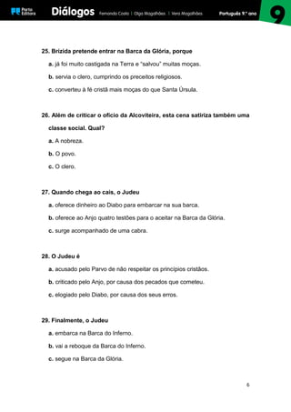 6
25. Brízida pretende entrar na Barca da Glória, porque
a. já foi muito castigada na Terra e “salvou” muitas moças.
b. servia o clero, cumprindo os preceitos religiosos.
c. converteu à fé cristã mais moças do que Santa Úrsula.
26. Além de criticar o ofício da Alcoviteira, esta cena satiriza também uma
classe social. Qual?
a. A nobreza.
b. O povo.
c. O clero.
27. Quando chega ao cais, o Judeu
a. oferece dinheiro ao Diabo para embarcar na sua barca.
b. oferece ao Anjo quatro testões para o aceitar na Barca da Glória.
c. surge acompanhado de uma cabra.
28. O Judeu é
a. acusado pelo Parvo de não respeitar os princípios cristãos.
b. criticado pelo Anjo, por causa dos pecados que cometeu.
c. elogiado pelo Diabo, por causa dos seus erros.
29. Finalmente, o Judeu
a. embarca na Barca do Inferno.
b. vai a reboque da Barca do Inferno.
c. segue na Barca da Glória.
 