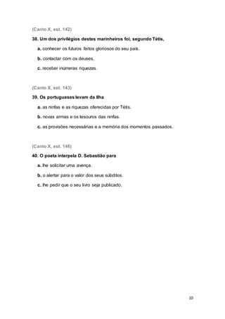 10
(Canto X, est. 142)
38. Um dos privilégios destes marinheiros foi, segundo Tétis,
a. conhecer os futuros feitos gloriosos do seu país.
b. contactar com os deuses.
c. receber inúmeras riquezas.
(Canto X, est. 143)
39. Os portugueses levam da Ilha
a. as ninfas e as riquezas oferecidas por Tétis.
b. novas armas e os tesouros das ninfas.
c. as provisões necessárias e a memória dos momentos passados.
(Canto X, est. 146)
40. O poeta interpela D. Sebastião para
a. lhe solicitar uma avença.
b. o alertar para o valor dos seus súbditos.
c. lhe pedir que o seu livro seja publicado.
 