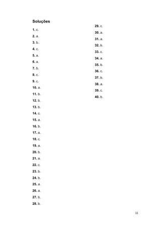 11
Soluções
1. c.
2. a.
3. b.
4. c.
5. a.
6. a.
7. b.
8. c.
9. c.
10. a.
11. b.
12. b.
13. b.
14. c.
15. a.
16. b.
17. a.
18. c.
19. a.
20. b.
21. a.
22. c.
23. b.
24. b.
25. a.
26. a.
27. b.
28. b.
29. c.
30. a.
31. a.
32. b.
33. c.
34. a.
35. b.
36. c.
37. b.
38. a.
39. c.
40. b.
 