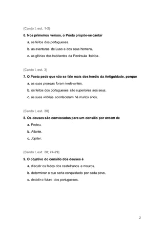 2
(Canto I, est. 1-2)
6. Nos primeiros versos, o Poeta propõe-se cantar
a. os feitos dos portugueses.
b. as aventuras de Luso e dos seus homens.
c. as glórias dos habitantes da Península Ibérica.
(Canto I, est. 3)
7. O Poeta pede que não se fale mais dos heróis da Antiguidade, porque
a. as suas proezas foram irrelevantes.
b. os feitos dos portugueses são superiores aos seus.
c. as suas vitórias aconteceram há muitos anos.
(Canto I, est. 20)
8. Os deuses são convocados para um consílio por ordem de
a. Proteu.
b. Atlante.
c. Júpiter.
(Canto I, est. 20; 24-29)
9. O objetivo do consílio dos deuses é
a. discutir os fados dos castelhanos e mouros.
b. determinar o que seria conquistado por cada povo.
c. decidir o futuro dos portugueses.
 