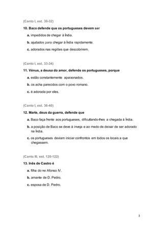 3
(Canto I, est. 30-32)
10. Baco defende que os portugueses devem ser
a. impedidos de chegar à Índia.
b. ajudados para chegar à Índia rapidamente.
c. adorados nas regiões que descobrirem.
(Canto I, est. 33-34)
11. Vénus, a deusa do amor, defende os portugueses, porque
a. estão constantemente apaixonados.
b. os acha parecidos com o povo romano.
c. é adorada por eles.
(Canto I, est. 36-40)
12. Marte, deus da guerra, defende que
a. Baco faça frente aos portugueses, dificultando-lhes a chegada à Índia.
b. a posição de Baco se deve à inveja e ao medo de deixar de ser adorado
na Índia.
c. os portugueses deviam iniciar confrontos em todos os locais a que
chegassem.
(Canto III, est. 120-122)
13. Inês de Castro é
a. filha do rei Afonso IV.
b. amante de D. Pedro.
c. esposa de D. Pedro.
 