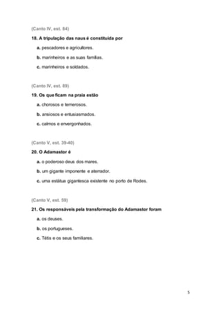 5
(Canto IV, est. 84)
18. A tripulação das naus é constituída por
a. pescadores e agricultores.
b. marinheiros e as suas famílias.
c. marinheiros e soldados.
(Canto IV, est. 89)
19. Os que ficam na praia estão
a. chorosos e temerosos.
b. ansiosos e entusiasmados.
c. calmos e envergonhados.
(Canto V, est. 39-40)
20. O Adamastor é
a. o poderoso deus dos mares.
b. um gigante imponente e aterrador.
c. uma estátua gigantesca existente no porto de Rodes.
(Canto V, est. 59)
21. Os responsáveis pela transformação do Adamastor foram
a. os deuses.
b. os portugueses.
c. Tétis e os seus familiares.
 