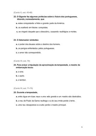 6
(Canto V, est. 43-48)
22. O Gigante faz algumas profecias sobre o futuro dos portugueses,
dizendo, nomeadamente, que
a. estes conquistarão a Índia e grande parte da América.
b. os auxiliará em futuras conquistas.
c. se vingará daquele que o descobriu, causando naufrágios e mortes.
23. O Adamastor simboliza
a. o poder dos deuses sobre o destino dos homens.
b. os perigos enfrentados pelos portugueses.
c. o amor não correspondido.
(Canto VI, est. 70)
24. Para avisar a tripulação da aproximação da tempestade, o mestre da
embarcação tocou
a. o sino.
b. o apito.
c. o tambor.
(Canto VI, est. 71-75)
25. Durante a tempestade,
a. entra água em duas naus e uma vela grande e um mastro são destruídos.
b. a nau de Paulo da Gama naufraga e a do seu irmão perde o leme.
c. uma nau desaparece e a outra perde o mastro principal.
 