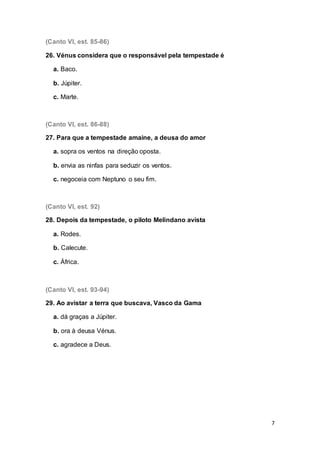 7
(Canto VI, est. 85-86)
26. Vénus considera que o responsável pela tempestade é
a. Baco.
b. Júpiter.
c. Marte.
(Canto VI, est. 86-88)
27. Para que a tempestade amaine, a deusa do amor
a. sopra os ventos na direção oposta.
b. envia as ninfas para seduzir os ventos.
c. negoceia com Neptuno o seu fim.
(Canto VI, est. 92)
28. Depois da tempestade, o piloto Melindano avista
a. Rodes.
b. Calecute.
c. África.
(Canto VI, est. 93-94)
29. Ao avistar a terra que buscava, Vasco da Gama
a. dá graças a Júpiter.
b. ora à deusa Vénus.
c. agradece a Deus.
 