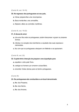 8
(Canto IX, est. 18-19)
30. No regresso dos portugueses ao seu país,
a. Vénus prepara-lhes uma recompensa.
b. Baco monta-lhes uma armadilha.
c. Neptuno altera as correntes marítimas.
(Canto IX, est. 19-22)
31. A deusa do amor
a. cria uma ilha onde os portugueses podem descansar e gozar os prazeres
divinos.
b. introduz no coração dos marinheiros a saudade das suas esposas e
namoradas.
c. faz com que os portugueses atraquem em Melinde e se apaixonem.
(Canto IX, est. 25)
32. Cupido tinha intenção de preparar uma expedição para
a. espalhar o ódio pela Terra.
b. castigar os homens por amarem coisas fúteis.
c. encontrar lindas damas para os heróis portugueses.
(Canto IX)
33. Os portugueses são conduzidos a um local denominado
a. Ilha dos Prazeres.
b. Ilha dos Heróis.
c. Ilha dos Amores.
 