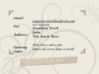 email: Tel: Address:  Opening times: [email_address] 022 6184365 Foodland Fresh Juhu Vile Parle West Mon-Sun 9 am-9 pm  (Open all seven days a week) 