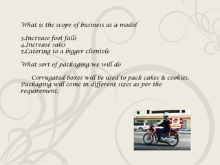 What is the scope of business as a model Increase foot falls Increase sales Catering to a bigger clientele What sort of packaging we will do Corrugated boxes will be used to pack cakes & cookies. Packaging will come in different sizes as per the requirement. 