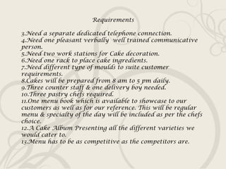 Requirements Need a separate dedicated telephone connection. Need one pleasant verbally  well trained communicative person. Need two work stations for Cake decoration. Need one rack to place cake ingredients. Need different type of moulds to suite customer requirements. Cakes will be prepared from 8 am to 5 pm daily. Three counter staff & one delivery boy needed. Three pastry chefs required. One menu book which is available to showcase to our customers as well as for our reference. This will be regular menu & specialty of the day will be included as per the chefs choice. A Cake Album Presenting all the different varieties we would cater to. Menu has to be as competitive as the competitors are. 