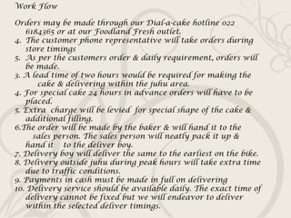 Work Flow Orders may be made through our Dial-a-cake hotline 022 6184365 or at our Foodland Fresh outlet. The customer phone representative will take orders during store timings  As per the customers order & daily requirement, orders will be made. 3. A lead time of two hours would be required for making the  cake & delivering within the juhu area. 4. For special cake 24 hours in advance orders will have to be placed. 5. Extra  charge will be levied  for special shape of the cake & additional filling. 6.The order will be made by the baker & will hand it to the  sales person. The sales person will neatly pack it up & hand it  to the deliver boy. 7. Delivery boy will deliver the same to the earliest on the bike.  8. Delivery outside juhu during peak hours will take extra time due to traffic conditions. 9. Payments in cash must be made in full on delivering 10. Delivery service should be available daily. The exact time of delivery cannot be fixed but we will endeavor to deliver within the selected deliver timings. 