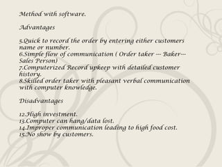 Method with software. Advantages Quick to record the order by entering either customers name or number. Simple flow of communication ( Order taker --- Baker---Sales Person) Computerized Record upkeep with detailed customer history. Skilled order taker with pleasant verbal communication with computer knowledge. Disadvantages High investment. Computer can hang/data lost. Improper communication leading to high food cost. No show by customers. 