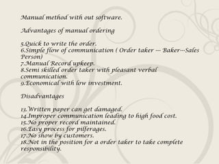 Manual method with out software. Advantages of manual ordering Quick to write the order. Simple flow of communication ( Order taker --- Baker---Sales Person) Manual Record upkeep. Semi skilled order taker with pleasant verbal communication. Economical with low investment. Disadvantages Written paper can get damaged. Improper communication leading to high food cost. No proper record maintained. Easy process for pilferages. No show by customers. Not in the position for a order taker to take complete responsibility.  