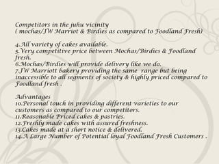 Competitors in the juhu vicinity ( mochas/JW Marriot & Birdies as compared to Foodland Fresh) All variety of cakes available. Very competitive price between Mochas/Birdies & Foodland fresh. Mochas/Birdies will provide delivery like we do. JW Marriott bakery providing the same  range but being inaccessible to all segments of society & highly priced compared to Foodland fresh . Advantages Personal touch in providing different varieties to our customers as compared to our competitors. Reasonable Priced cakes & pastries. Freshly made cakes with assured freshness. Cakes made at a short notice & delivered. A Large Number of Potential loyal Foodland Fresh Customers . 