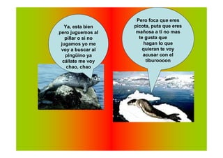 Pero foca que eres
   Ya, esta bien    picota, puta que eres
pero juguemos al     mañosa a ti no mas
   pillar o si no     te gusta que
 jugamos yo me          hagan lo que
 voy a buscar al       quieran te voy
   pingüino ya          acusar con el
  cállate me voy         tiburoooon
    chao, chao
 