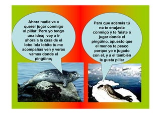 Ahora nadie va a          Para que además tú
 querer jugar conmigo           no te enojaste
al pillar !Pero yo tengo    conmigo y te fuiste a
   una idea¡ voy a ir           jugar donde el
  ahora a la casa de el    pingüino, apuesto que
 lobo !ola lobito tu me       el menos te pesco
acompañas ven y veras        porque yo e jugado
    vamos donde el          con el, y a el también
        pingüino¡                le gusta pillar
 