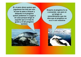 Si, si pero ahora quiero que
 juguemos los tres por eso     Enserio al pingüino le va
  es que te pase a buscar y     a encantar, oye pero si
   después si el pingüino            yo tengo un
quiere podemos ir a jugar a     remordimiento que me
   mi casa porque tengo el     dice que el pingüino no
   juguete que a ti mas te       va a ir con nosotros
   gusta y el del pingüino
           también
 