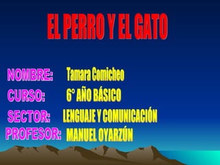 EL PERRO Y EL GATO NOMBRE: CURSO: PROFESOR: SECTOR: Tamara Comicheo 6° AÑO BÁSICO LENGUAJE Y COMUNICACIÓN MANUEL OYARZÚN
