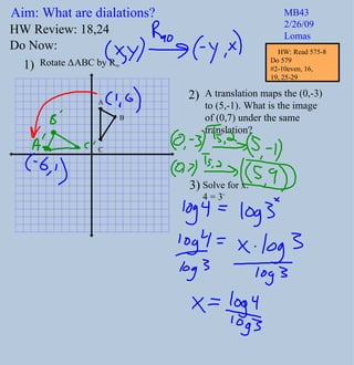 Aim: What are dialations? MB43 2/26/09 Lomas Do Now: Rotate  Δ ABC by R 90 A translation maps the (0,-3) to (5,-1). What is the image of (0,7) under the same  translation? 1) 2) HW Review: 18,24 3) Solve for x:  4 = 3 x A B C HW: Read 575-8 Do 579  #2-10even, 16,  19, 25-29 