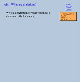 Write a description of what you think a dialation is (full sentence) Aim: What are dialations? MB43 2/26/09 Lomas HW: Read 575-8 Do 579  #2-10even, 16,  19, 25-29 