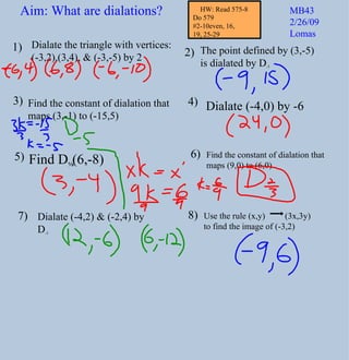 Dialate the triangle with vertices:  (-3,2),(3,4), & (-3,-5) by 2  The point defined by (3,-5)  is dialated by D -3 Find the constant of dialation that  maps (3,-1) to (-15,5) Find D ½ (6,-8) Dialate (-4,2) & (-2,4) by D -3 1) 2) 3) 4) 5) 6) Dialate (-4,0) by -6 7) Use the rule (x,y)  (3x,3y) to find the image of (-3,2) 8) Aim: What are dialations? MB43 2/26/09 Lomas Find the constant of dialation that  maps (9,0) to (6,0) HW: Read 575-8 Do 579  #2-10even, 16,  19, 25-29 