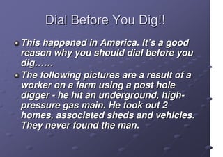 Dial Before You Dig!!
This happened in America. It’s a good
reason why you should dial before you
dig……
The following pictures are a result of a
worker on a farm using a post hole
digger - he hit an underground, high-
pressure gas main. He took out 2
homes, associated sheds and vehicles.
They never found the man.
 